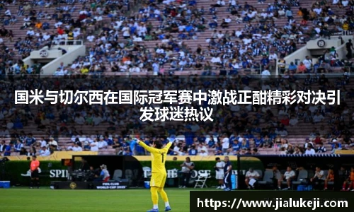 国米与切尔西在国际冠军赛中激战正酣精彩对决引发球迷热议